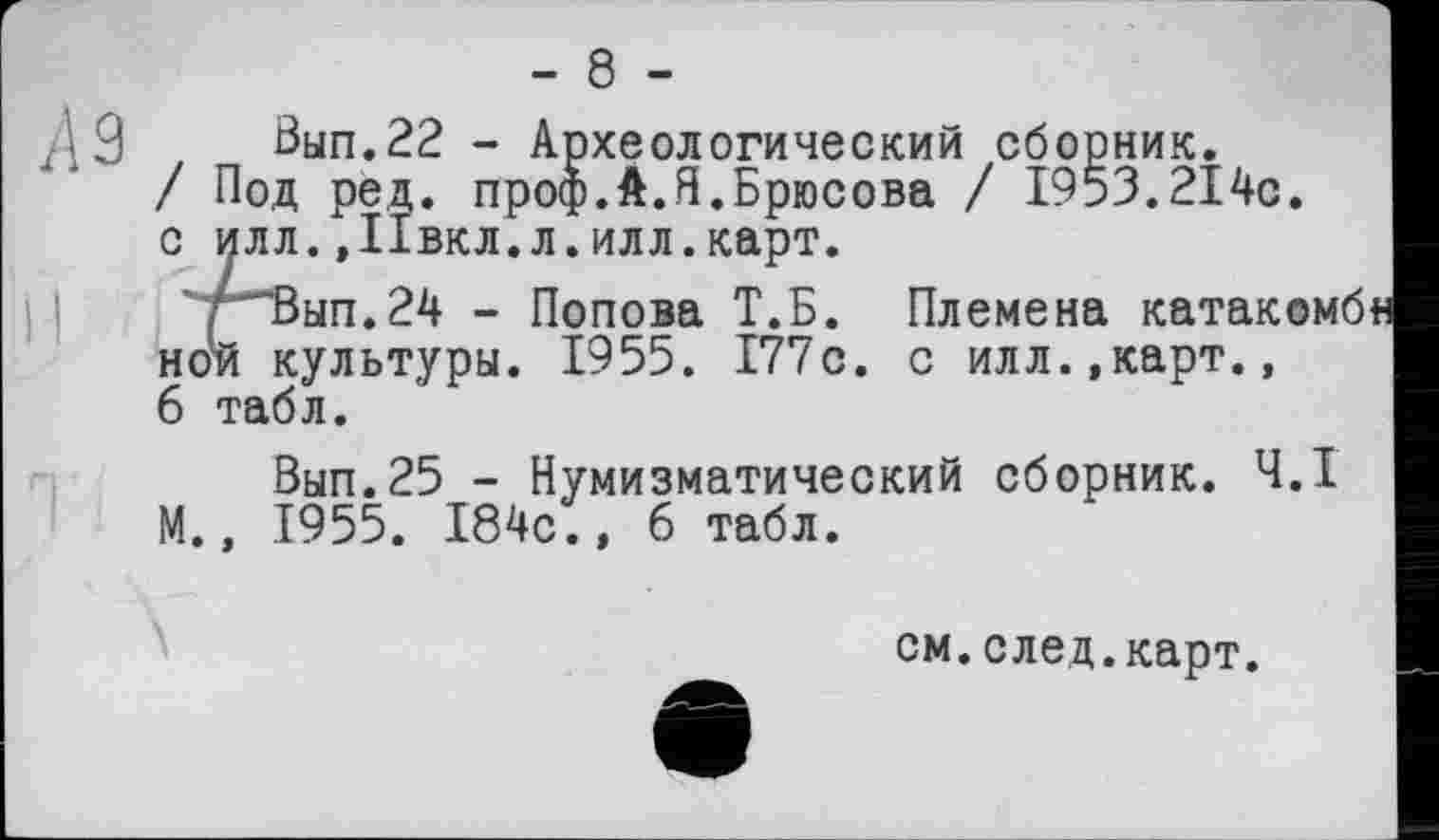 ﻿А 9
Вып.22 - Археологический сборник.
/ Под ред. проф.А.Я.Брюсова / 1953.214с. с илл., Ивкл. л. илл. карт.
рВып.24 - Попова Т.Б. Племена катакомб ной культуры. 1955. 177с. с илл.,карт., 6 табл.
Вып.25 - Нумизматический сборник. Ч.І М., 1955. 184с., 6 табл.
см.след.карт.